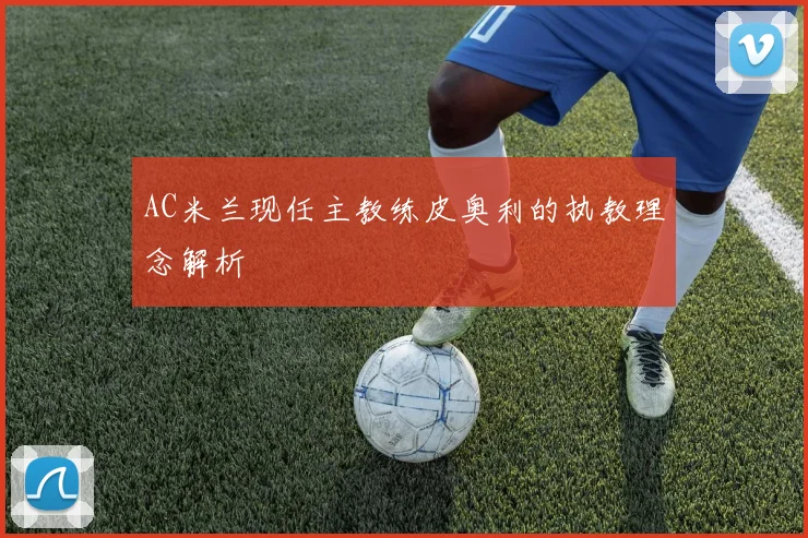 AC米兰现任主教练皮奥利的执教理念解析